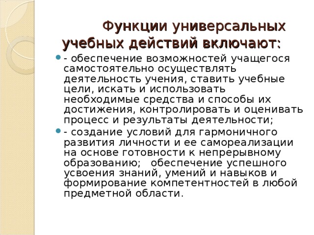     Функции универсальных учебных действий включают:   - обеспечение возможностей учащегося самостоятельно осуществлять деятельность учения, ставить учебные цели, искать и использовать необходимые средства и способы их достижения, контролировать и оценивать процесс и результаты деятельности; - создание условий для гармоничного развития личности и ее самореализации на основе готовности к непрерывному образованию; обеспечение успешного усвоения знаний, умений и навыков и формирование компетентностей в любой предметной области.  