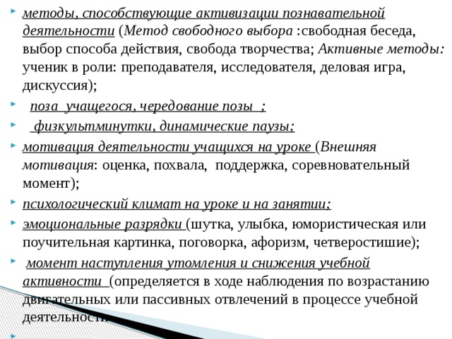 методы, способствующие активизации познавательной деятельности  ( Метод свободного выбора :свободная беседа, выбор способа действия, свобода творчества; Активные методы: ученик в роли: преподавателя, исследователя, деловая игра, дискуссия);    поза учащегося, чередование позы  ;      физкультминутки, динамические паузы; мотивация деятельности учащихся на уроке ( Внешняя мотивация : оценка, похвала,  поддержка, соревновательный момент); психологический климат на уроке и на занятии; эмоциональные разрядки (шутка, улыбка, юмористическая или поучительная картинка, поговорка, афоризм, четверостишие);   момент наступления утомления и снижения учебной активности (определяется в ходе наблюдения по возрастанию двигательных или пассивных отвлечений в процессе учебной деятельности .         