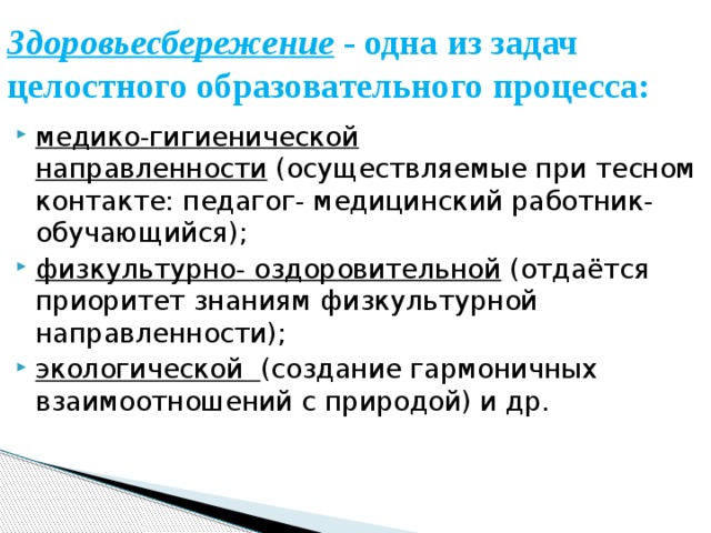Здоровьесбережение - одна из задач целостного образовательного процесса:   медико-гигиенической направленности  (осуществляемые при тесном контакте: педагог- медицинский работник- обучающийся); физкультурно- оздоровительной  (отдаётся приоритет знаниям физкультурной направленности); экологической   (создание гармоничных взаимоотношений с природой) и др. 