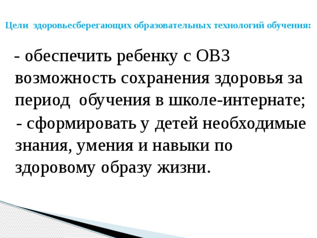  Цели здоровьесберегающих образовательных технологий обучения:    - обеспечить ребенку с ОВЗ возможность сохранения здоровья за период  обучения в школе-интернате;  - сформировать у детей необходимые знания, умения и навыки по здоровому образу жизни. 