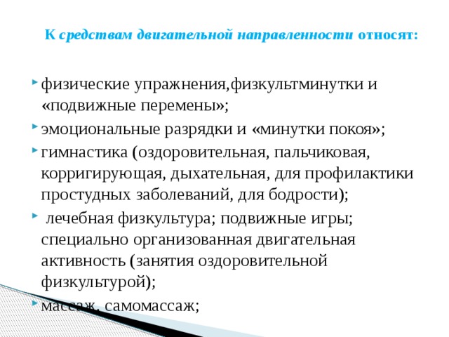     К  средствам двигательной направленности  относят:   физические упражнения,физкультминутки и «подвижные перемены»; эмоциональные разрядки и «минутки покоя»; гимнастика (оздоровительная, пальчиковая, корригирующая, дыхательная, для профилактики простудных заболеваний, для бодрости);   лечебная физкультура; подвижные игры; специально организованная двигательная активность (занятия оздоровительной физкультурой); массаж, самомассаж; 