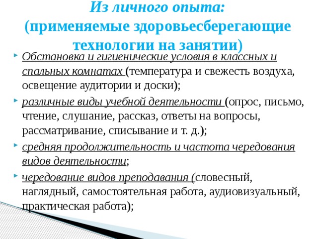 Из личного опыта:  (применяемые здоровьесберегающие технологии на занятии) Обстановка и гигиенические условия в классных и спальных комнатах (температура и свежесть воздуха, освещение аудитории и доски); различные виды учебной деятельности (опрос, письмо, чтение, слушание, рассказ, ответы на вопросы, рассматривание, списывание и т. д.); средняя продолжительность и частота чередования видов деятельности ; чередование видов преподавания ( словесный, наглядный, самостоятельная работа, аудиовизуальный, практическая работа); 