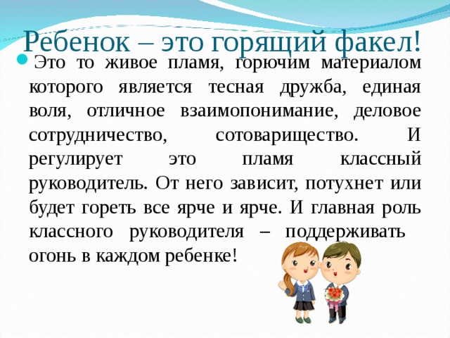 Ребенок – это горящий факел! Это то живое пламя, горючим материалом которого является тесная дружба, единая воля, отличное взаимопонимание, деловое сотрудничество, сотоварищество. И регулирует это пламя классный руководитель. От него зависит, потухнет или будет гореть все ярче и ярче. И главная роль классного руководителя – поддерживать огонь в каждом ребенке! 