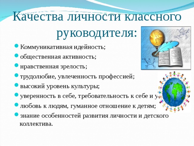 Качества личности классного руководителя: Коммуникативная идейность; общественная активность; нравственная зрелость; трудолюбие, увлеченность профессией; высокий уровень культуры; уверенность в себе, требовательность к себе и ученикам; любовь к людям, гуманное отношение к детям; знание особенностей развития личности и детского коллектива. 