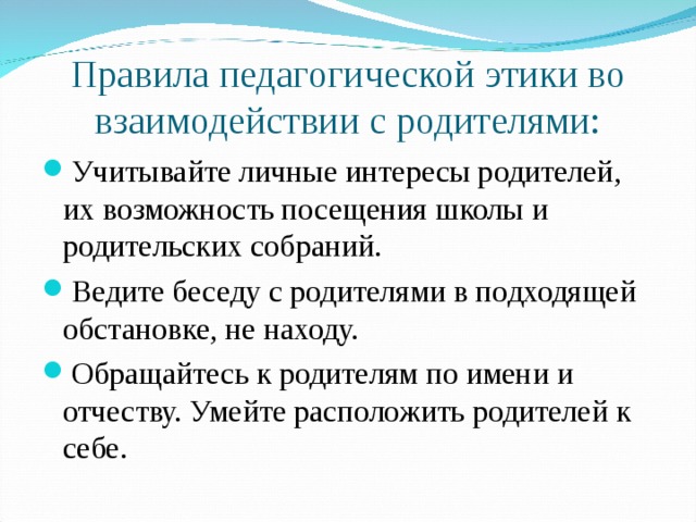 Правила педагогической этики во взаимодействии с родителями: Учитывайте личные интересы родителей, их возможность посещения школы и родительских собраний. Ведите беседу с родителями в подходящей обстановке, не находу. Обращайтесь к родителям по имени и отчеству. Умейте расположить родителей к себе.   