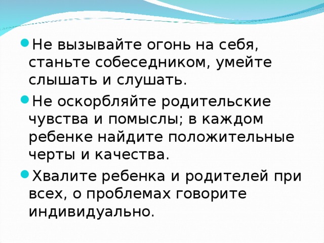 Не вызывайте огонь на себя, станьте собеседником, умейте слышать и слушать. Не оскорбляйте родительские чувства и помыслы; в каждом ребенке найдите положительные черты и качества. Хвалите ребенка и родителей при всех, о проблемах говорите индивидуально.  