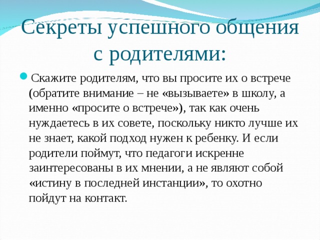 Секреты успешного общения с родителями: Скажите родителям, что вы просите их о встрече (обратите внимание – не «вызываете» в школу, а именно «просите о встрече»), так как очень нуждаетесь в их совете, поскольку никто лучше их не знает, какой подход нужен к ребенку. И если родители поймут, что педагоги искренне заинтересованы в их мнении, а не являют собой «истину в последней инстанции», то охотно пойдут на контакт.  