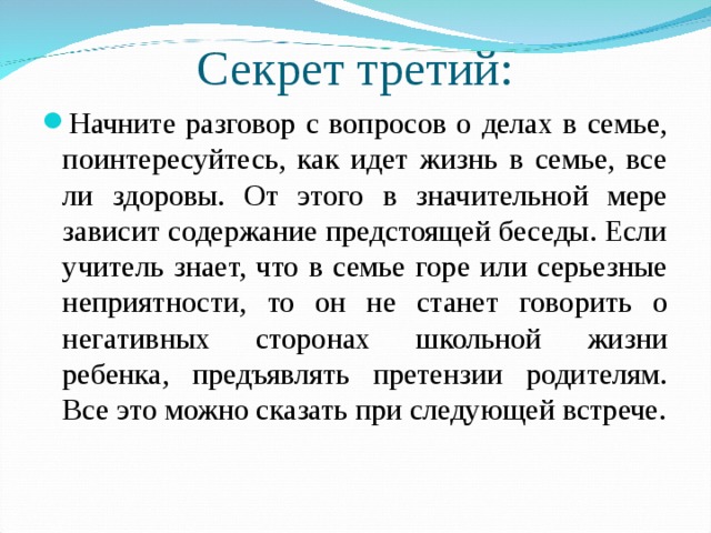 Секрет третий: Начните разговор с вопросов о делах в семье, поинтересуйтесь, как идет жизнь в семье, все ли здоровы. От этого в значительной мере зависит содержание предстоящей беседы. Если учитель знает, что в семье горе или серьезные неприятности, то он не станет говорить о негативных сторонах школьной жизни ребенка, предъявлять претензии родителям. Все это можно сказать при следующей встрече. 