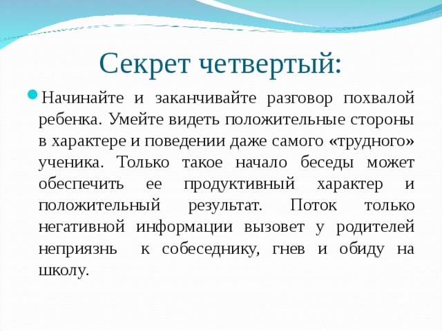 Секрет четвертый: Начинайте и заканчивайте разговор похвалой ребенка. Умейте видеть положительные стороны в характере и поведении даже самого «трудного» ученика. Только такое начало беседы может обеспечить ее продуктивный характер и положительный результат. Поток только негативной информации вызовет у родителей неприязнь к собеседнику, гнев и обиду на школу.  