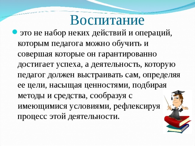 Воспитание это не набор неких действий и операций, которым педагога можно обучить и совершая которые он гарантированно достигает успеха, а деятельность, которую педагог должен выстраивать сам, определяя ее цели, насыщая ценностями, подбирая методы и средства, сообразуя с имеющимися условиями, рефлексируя процесс этой деятельности.  