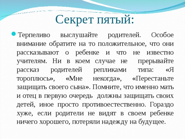 Секрет пятый: Терпеливо выслушайте родителей. Особое внимание обратите на то положительное, что они рассказывают о ребенке и что не известно учителям. Ни в коем случае не прерывайте рассказ родителей репликами типа: «Я тороплюсь», «Мне некогда», «Перестаньте защищать своего сына». Помните, что именно мать и отец в первую очередь должны защищать своих детей, иное просто противоестественно. Гораздо хуже, если родители не видят в своем ребенке ничего хорошего, потеряли надежду на будущее.  