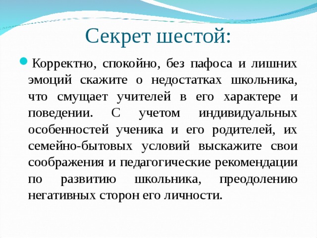 Секрет шестой: Корректно, спокойно, без пафоса и лишних эмоций скажите о недостатках школьника, что смущает учителей в его характере и поведении. С учетом индивидуальных особенностей ученика и его родителей, их семейно-бытовых условий выскажите свои соображения и педагогические рекомендации по развитию школьника, преодолению негативных сторон его личности.  