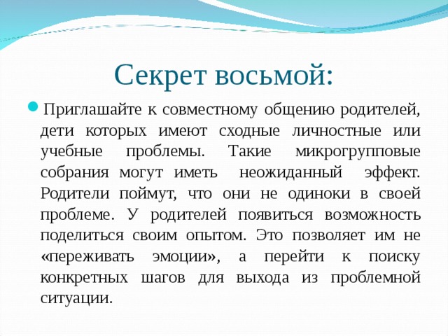 Секрет восьмой: Приглашайте к совместному общению родителей, дети которых имеют сходные личностные или учебные проблемы. Такие микрогрупповые собрания могут иметь неожиданный эффект. Родители поймут, что они не одиноки в своей проблеме. У родителей появиться возможность поделиться своим опытом. Это позволяет им не «переживать эмоции», а перейти к поиску конкретных шагов для выхода из проблемной ситуации.  