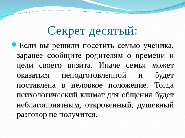 Секрет десятый: Если вы решили посетить семью ученика, заранее сообщите родителям о времени и цели своего визита. Иначе семья может оказаться неподготовленной и будет поставлена в неловкое положение. Тогда психологический климат для общения будет неблагоприятным, откровенный, душевный разговор не получится.  