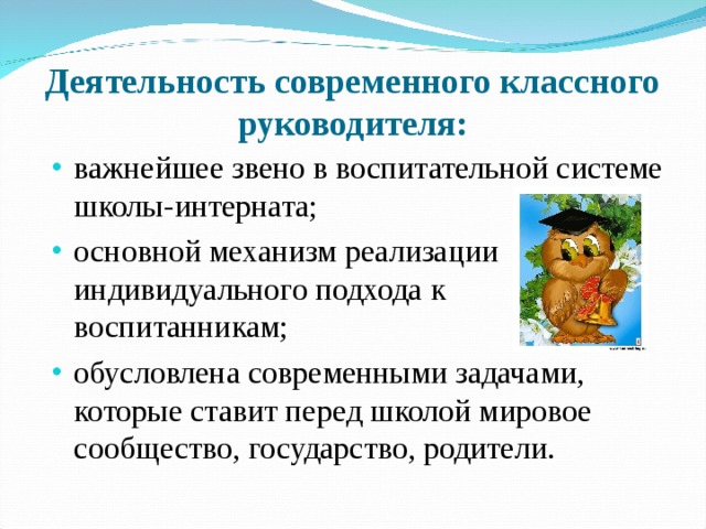 Деятельность современного классного руководителя: важнейшее звено в воспитательной системе школы-интерната; основной механизм реализации индивидуального подхода к воспитанникам; обусловлена современными задачами, которые ставит перед школой мировое сообщество, государство, родители.  