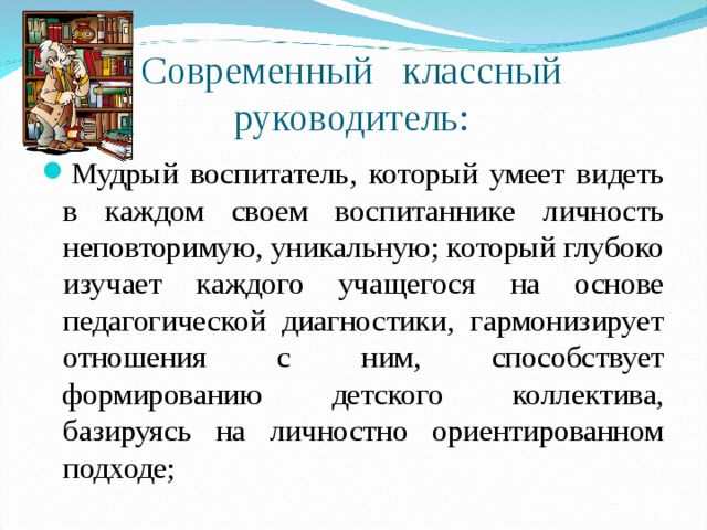 Современный классный руководитель: Мудрый воспитатель, который умеет видеть в каждом своем воспитаннике личность неповторимую, уникальную; который глубоко изучает каждого учащегося на основе педагогической диагностики, гармонизирует отношения с ним, способствует формированию детского коллектива, базируясь на личностно ориентированном подходе; 