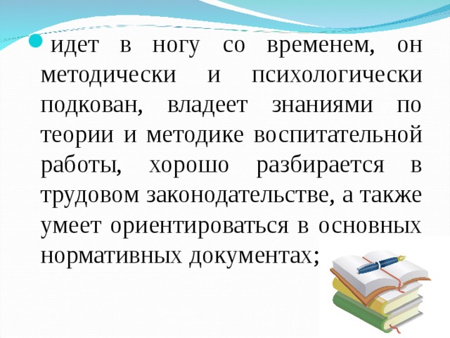 идет в ногу со временем, он методически и психологически подкован, владеет знаниями по теории и методике воспитательной работы, хорошо разбирается в трудовом законодательстве, а также умеет ориентироваться в основных нормативных документах; 