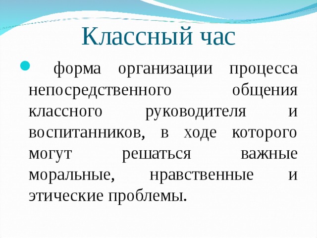 Классный час  форма организации процесса непосредственного общения классного руководителя и воспитанников, в ходе которого могут решаться важные моральные, нравственные и этические проблемы. 