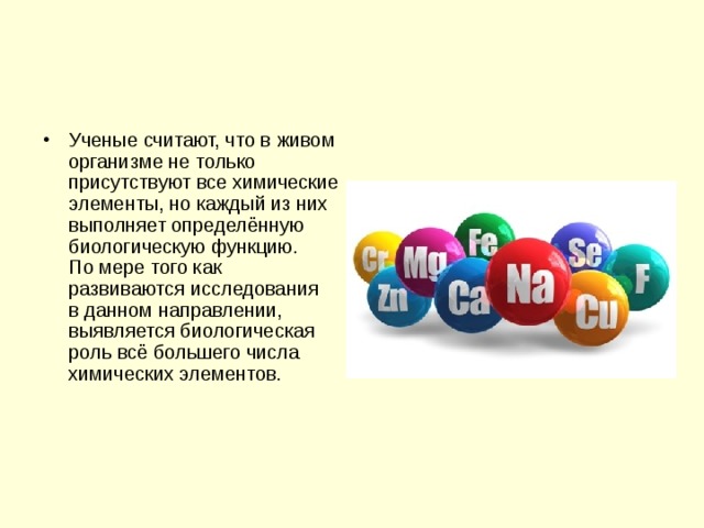 Ученые считают, что в живом организме не только присутствуют все химические элементы, но каждый из них выполняет определённую биологическую функцию. По мере того как развиваются исследования в данном направлении, выявляется биологическая роль всё большего числа химических элементов. 