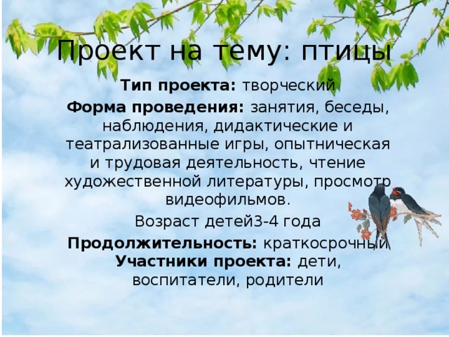 Проект на тему: птицы Тип проекта:  творческий Форма проведения:  занятия, беседы, наблюдения, дидактические и театрализованные игры, опытническая и трудовая деятельность, чтение художественной литературы, просмотр видеофильмов. Возраст детей3-4 года Продолжительность:  краткосрочный Участники проекта:  дети, воспитатели, родители 