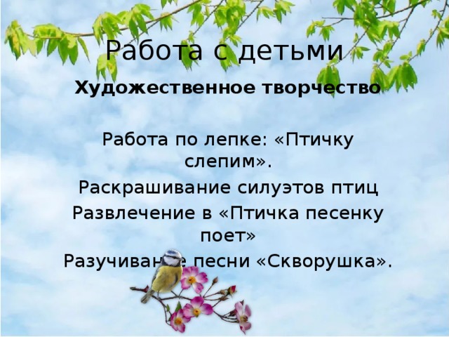 Работа с детьми Художественное творчество  Работа по лепке: «Птичку слепим». Раскрашивание силуэтов птиц Развлечение в «Птичка песенку поет» Разучивание песни «Скворушка». 