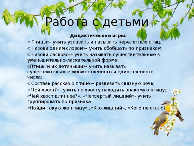 Работа с детьми Дидактические игры: « Птицы»- учить узнавать и называть перелетных птиц; « Назови одним словом»- учить обобщать по признакам; « Назови ласково»- учить называть существительные в уменьшительно-ласкательной форме; «Птицы и их детеныши»- учить называть существительные множественного и единственного числа; « Составь рассказ о птице»- развивать связную речь; « Чей хвост?»- учить по хвосту находить знакомую птицу; «Чей хвост длиннее?», «Четвертый лишний»- учить группировать по признака «Найди такую же птицу»  ,«Кто лишний», «Кого не стало? 