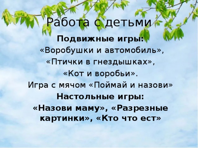 Работа с детьми Подвижные игры:  «Воробушки и автомобиль», «Птички в гнездышках», «Кот и воробьи». Игра с мячом «Поймай и назови» Настольные игры: «Назови маму», «Разрезные картинки», «Кто что ест» 