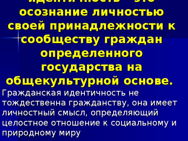 Гражданская идентичность – это осознание личностью своей принадлежности к сообществу граждан определенного государства на общекультурной основе. Гражданская идентичность не тождественна гражданству, она имеет личностный смысл, определяющий целостное отношение к социальному и природному миру 