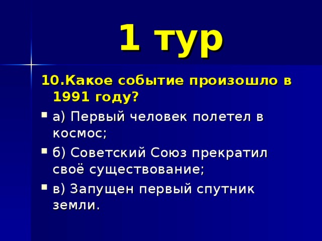 1 тур 10.Какое событие произошло в 1991 году? а) Первый человек полетел в космос; б) Советский Союз прекратил своё существование; в) Запущен первый спутник земли. 