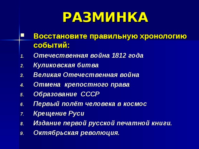 РАЗМИНКА Восстановите правильную хронологию событий: Отечественная война 1812 года Куликовская битва Великая Отечественная война Отмена крепостного права Образование СССР Первый полёт человека в космос Крещение Руси Издание первой русской печатной книги. Октябрьская революция. 