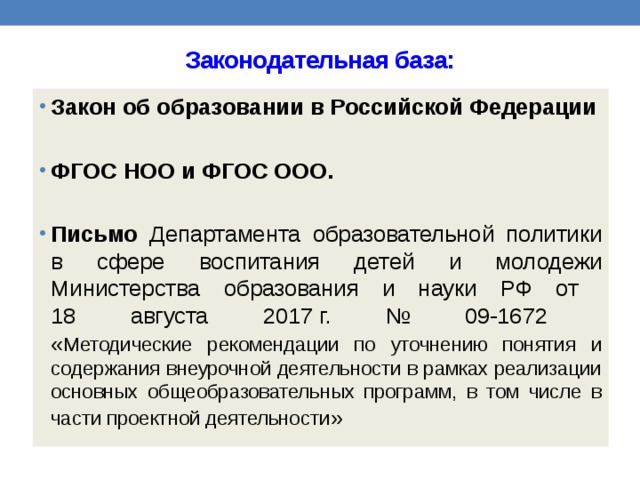 Законодательная база: Закон об образовании в Российской Федерации  ФГОС НОО и ФГОС ООО.  Письмо Департамента образовательной политики в сфере воспитания детей и молодежи Министерства образования и науки РФ от  18 августа 2017 г. № 09-1672  « Методические рекомендации по уточнению понятия и содержания внеурочной деятельности в рамках реализации основных общеобразовательных программ, в том числе в части проектной деятельности » 