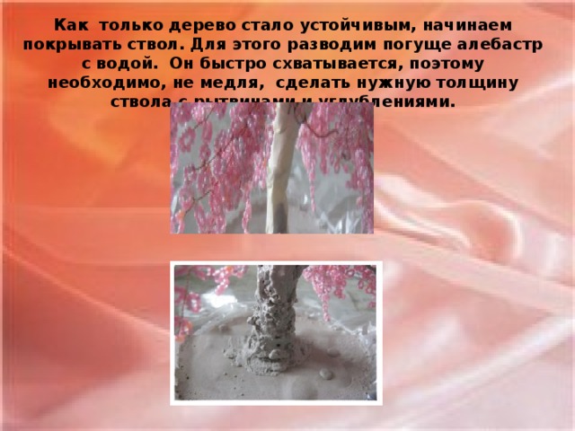 Как только дерево стало устойчивым, начинаем покрывать ствол. Для этого разводим погуще алебастр с водой. Он быстро схватывается, поэтому необходимо, не медля, сделать нужную толщину ствола с рытвинами и углублениями.