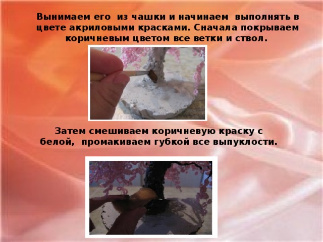 Вынимаем его  из чашки и начинаем  выполнять в цвете акриловыми красками. Сначала покрываем коричневым цветом все ветки и ствол. Затем смешиваем коричневую краску с белой,  промакиваем губкой все выпуклости.