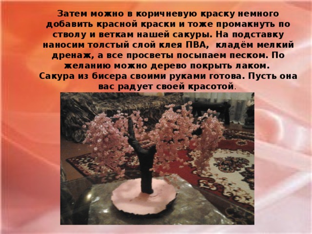 Затем можно в коричневую краску немного добавить красной краски и тоже промакнуть по стволу и веткам нашей сакуры. На подставку наносим толстый слой клея ПВА, кладём мелкий дренаж, а все просветы посыпаем песком. По желанию можно дерево покрыть лаком. Сакура из бисера своими руками готова. Пусть она вас радует своей красотой .