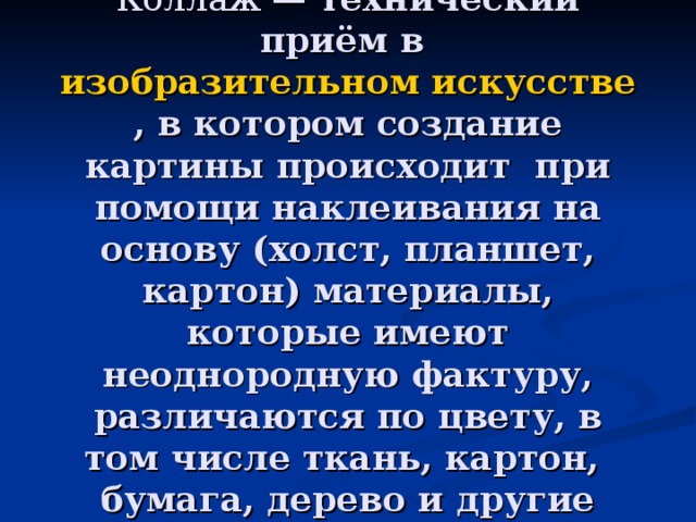    Коллаж — технический приём в изобразительном искусстве , в котором создание картины происходит при помощи наклеивания на основу (холст, планшет, картон) материалы, которые имеют неоднородную фактуру, различаются по цвету, в том числе ткань, картон, бумага, дерево и другие материалы 