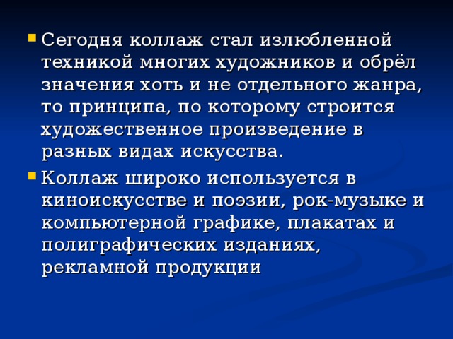 Сегодня коллаж стал излюбленной техникой многих художников и обрёл значения хоть и не отдельного жанра, то принципа, по которому строится художественное произведение в разных видах искусства. Коллаж широко используется в киноискусстве и поэзии, рок-музыке и компьютерной графике, плакатах и полиграфических изданиях, рекламной продукции 