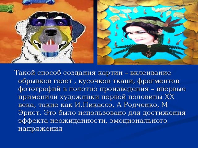  Такой способ создания картин – вклеивание обрывков газет , кусочков ткани, фрагментов фотографий в полотно произведения – впервые применили художники первой половины XX века, такие как И.Пикассо, А Родченко, М Эрнст. Это было использовано для достижения эффекта неожиданности, эмоционального напряжения 