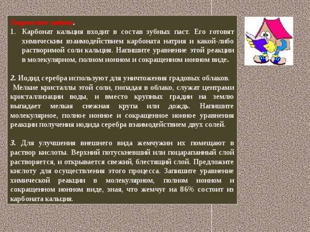 Творческие задачи . Карбонат кальция входит в состав зубных паст. Его готовят химическим взаимодействием карбоната натрия и какой-либо растворимой соли кальция. Напишите уравнение этой реакции в молекулярном, полном ионном и сокращенном ионном виде .  2. Иодид серебра используют для уничтожения градовых облаков. Мелкие кристаллы этой соли, попадая в облако, служат центрами кристаллизации воды, и вместо крупных градин на землю выпадает мелкая снежная крупа или дождь. Напишите молекулярное, полное ионное и сокращенное ионное уравнения реакции получения иодида серебра взаимодействием двух солей. 3. Для улучшения внешнего вида жемчужин их помещают в раствор кислоты. Верхний потускневший или поцарапанный слой растворяется, и открывается свежий, блестящий слой. Предложите кислоту для осуществления этого процесса. Запишите уравнение химической реакции в молекулярном, полном ионном и сокращенном ионном виде, зная, что жемчуг на 86% состоит из карбоната кальция.