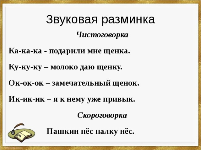 Звуковая разминка Чистоговорка Ка-ка-ка - подарили мне щенка. Ку-ку-ку – молоко даю щенку. Ок-ок-ок – замечательный щенок. Ик-ик-ик – я к нему уже привык. Скороговорка  Пашкин пёс палку нёс.  