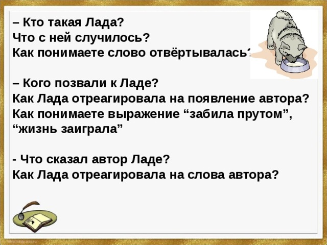 – Кто такая Лада? Что с ней случилось? Как понимаете слово отвёртывалась?  – Кого позвали к Ладе? Как Лада отреагировала на появление автора? Как понимаете выражение “забила прутом”, “жизнь заиграла”  - Что сказал автор Ладе? Как Лада отреагировала на слова автора? 