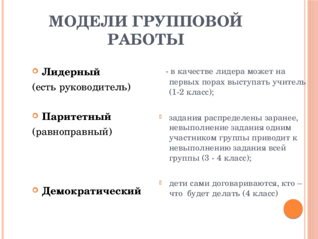 Модели групповой работы  - в качестве лидера может на первых порах выступать учитель (1-2 класс); задания распределены заранее, невыполнение задания одним участником группы приводит к невыполнению задания всей группы (3 - 4 класс); дети сами договариваются, кто – что будет делать (4 класс) Лидерный (есть руководитель)  Паритетный (равноправный)
