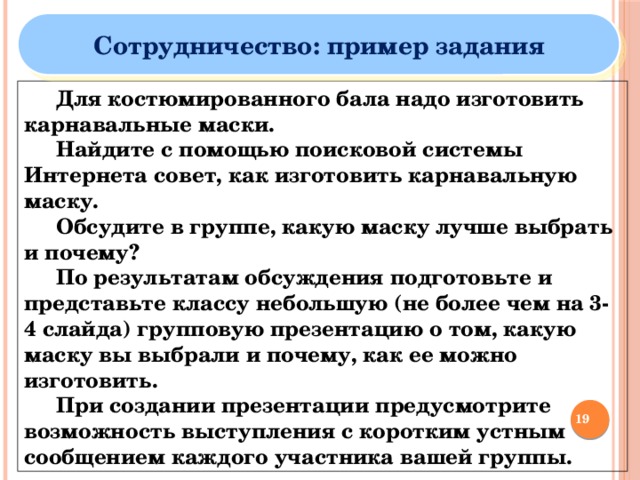 Сотрудничество: пример задания  Для костюмированного бала надо изготовить карнавальные маски.  Найдите с помощью поисковой системы Интернета совет, как изготовить карнавальную маску.  Обсудите в группе, какую маску лучше выбрать и почему?  По результатам обсуждения подготовьте и представьте классу небольшую (не более чем на 3-4 слайда) групповую презентацию о том, какую маску вы выбрали и почему, как ее можно изготовить.  При создании презентации предусмотрите возможность выступления с коротким устным сообщением каждого участника вашей группы.