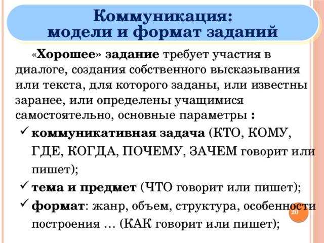 Коммуникация: модели и формат заданий   « Хорошее» задание требует участия в диалоге, создания собственного высказывания или текста, для которого заданы, или известны заранее, или определены учащимися самостоятельно, основные параметры : коммуникативная задача (КТО, КОМУ, ГДЕ, КОГДА, ПОЧЕМУ, ЗАЧЕМ говорит или пишет); тема и предмет (ЧТО говорит или пишет); формат : жанр, объем, структура, особенности построения … (КАК говорит или пишет); коммуникативная задача (КТО, КОМУ, ГДЕ, КОГДА, ПОЧЕМУ, ЗАЧЕМ говорит или пишет); тема и предмет (ЧТО говорит или пишет); формат : жанр, объем, структура, особенности построения … (КАК говорит или пишет);