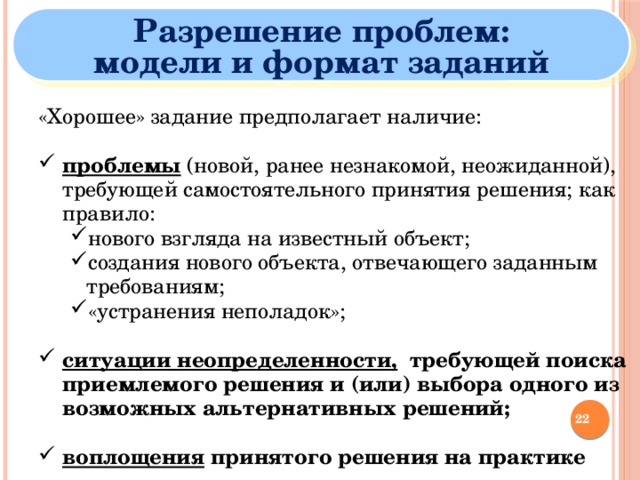 Разрешение проблем: модели и формат заданий «Хорошее» задание предполагает наличие: проблемы  (новой, ранее незнакомой, неожиданной), требующей самостоятельного принятия решения; как правило: проблемы  (новой, ранее незнакомой, неожиданной), требующей самостоятельного принятия решения; как правило: нового взгляда на известный объект; создания нового объекта, отвечающего заданным требованиям; «устранения неполадок»; нового взгляда на известный объект; создания нового объекта, отвечающего заданным требованиям; «устранения неполадок»; нового взгляда на известный объект; создания нового объекта, отвечающего заданным требованиям; «устранения неполадок»; ситуации неопределенности, требующей поиска приемлемого решения и (или) выбора одного из возможных альтернативных решений; ситуации неопределенности, требующей поиска приемлемого решения и (или) выбора одного из возможных альтернативных решений; воплощения принятого решения на практике воплощения принятого решения на практике