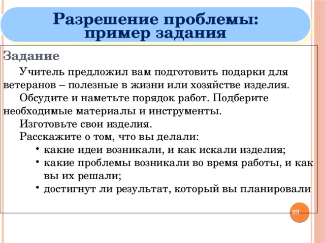 Разрешение проблемы: пример задания Задание  Учитель предложил вам подготовить подарки для ветеранов – полезные в жизни или хозяйстве изделия.  Обсудите и наметьте порядок работ. Подберите необходимые материалы и инструменты.  Изготовьте свои изделия.  Расскажите о том, что вы делали: какие идеи возникали, и как искали изделия; какие проблемы возникали во время работы, и как вы их решали; достигнут ли результат, который вы планировали   какие идеи возникали, и как искали изделия; какие проблемы возникали во время работы, и как вы их решали; достигнут ли результат, который вы планировали   какие идеи возникали, и как искали изделия; какие проблемы возникали во время работы, и как вы их решали; достигнут ли результат, который вы планировали