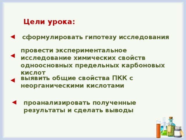 Цели урока: ◄ сформулировать гипотезу исследования провести экспериментальное исследование химических свойств одноосновных предельных карбоновых кислот ◄ выявить общие свойства ПКК с неорганическими кислотами ◄ ◄ проанализировать полученные результаты и сделать выводы