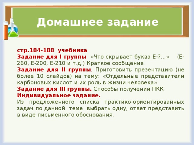 Домашнее задание стр.184-188 учебника Задание для I группы   «Что скрывает буква Е-?...» (Е-260, Е-200, Е-210 и т.д.)  Краткое сообщение Задание для II группы . Приготовить презентацию (не более 10 слайдов) на тему: «Отдельные представители карбоновых кислот и их роль в жизни человека» Задание для III группы. Способы получении ПКК Индивидуальное задание. Из предложенного списка практико-ориентированных задач по данной теме выбрать одну, ответ представить в виде письменного обоснования.