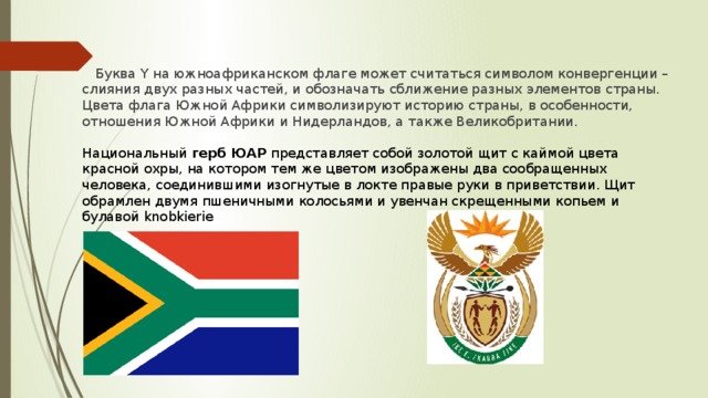 Буква Y на южноафриканском флаге может считаться символом конвергенции – слияния двух разных частей, и обозначать сближение разных элементов страны. Цвета флага Южной Африки символизируют историю страны, в особенности, отношения Южной Африки и Нидерландов, а также Великобритании. Национальный  герб ЮАР  представляет собой золотой щит с каймой цвета красной охры, на котором тем же цветом изображены два сообращенных человека, соединившими изогнутые в локте правые руки в приветствии. Щит обрамлен двумя пшеничными колосьями и увенчан скрещенными копьем и булавой knobkierie