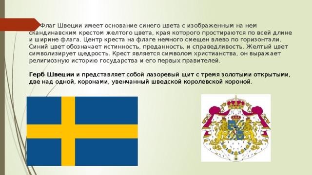 Флаг Швеции имеет основание синего цвета с изображенным на нем скандинавским крестом желтого цвета, края которого простираются по всей длине и ширине флага. Центр креста на флаге немного смещен влево по горизонтали. Синий цвет обозначает истинность, преданность, и справедливость. Желтый цвет символизирует щедрость. Крест является символом христианства, он выражает религиозную историю государства и его первых правителей.  Герб   Швеции  и представляет собой лазоревый щит с тремя золотыми открытыми, две над одной, коронами, увенчанный шведской королевской короной.