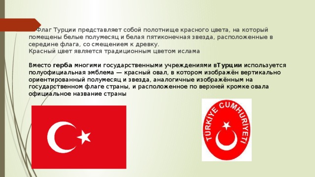 Флаг Турции представляет собой полотнище красного цвета, на который помещены белые полумесяц и белая пятиконечная звезда, расположенные в середине флага, со смещением к древку. Красный цвет является традиционным цветом ислама Вместо  герба  многими государственными учреждениями в Турции  используется полуофициальная эмблема — красный овал, в котором изображён вертикально ориентированный полумесяц и звезда, аналогичные изображённым на государственном флаге страны, и расположенное по верхней кромке овала официальное название страны